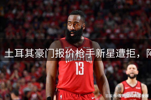 土耳其豪门报价枪手新星遭拒，阿森纳前锋引援陷僵局