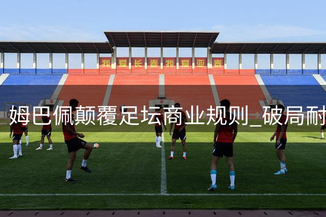 姆巴佩颠覆足坛商业规则 破局耐克转向全新合作模式