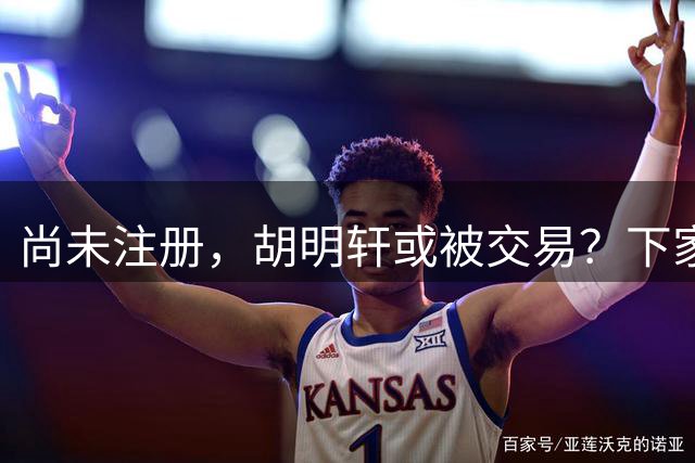 尚未注册，胡明轩或被交易？下家3选1，转会费曝光，或和杜锋爱徒联手