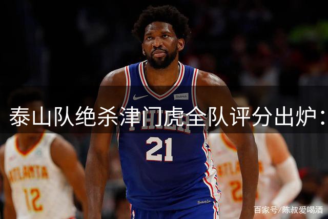 泰山队绝杀津门虎全队评分出炉：刘洋头球建功荣膺MVP 克雷桑再现神级突破