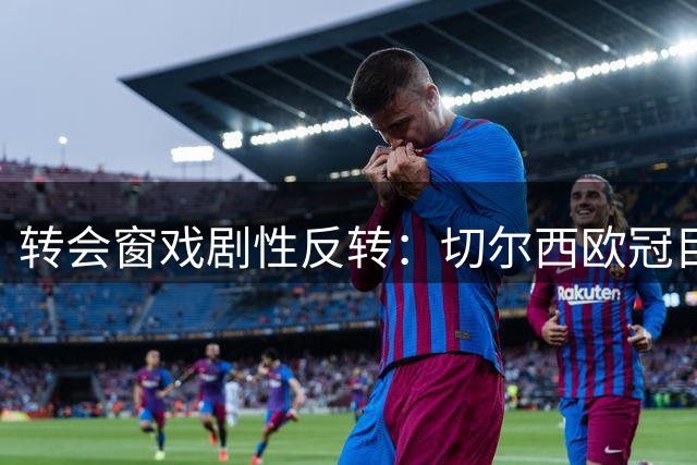 转会窗戏剧性反转：切尔西欧冠目标被摩纳哥临时叫停