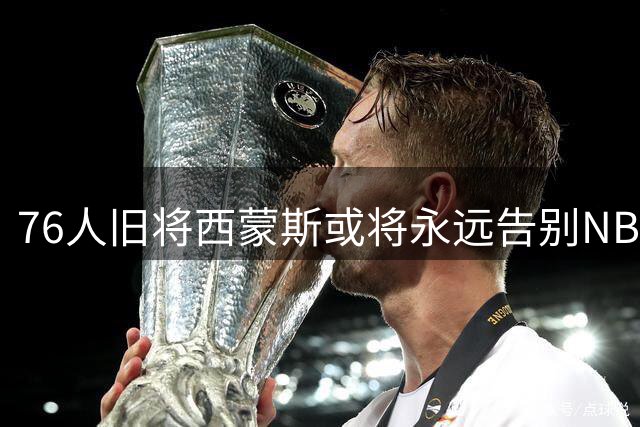 76人旧将西蒙斯或将永远告别NBA赛场