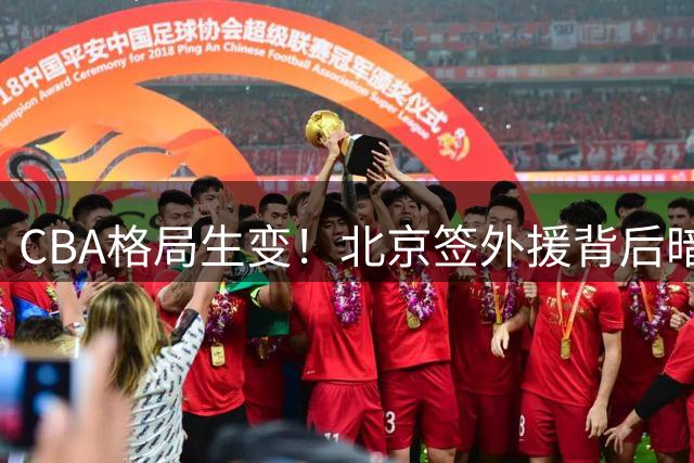 CBA格局生变！北京签外援背后暗藏竞价战 广厦大调整引关注